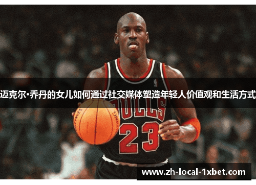 迈克尔·乔丹的女儿如何通过社交媒体塑造年轻人价值观和生活方式 迈克尔·乔丹的女儿如何通过社交媒体塑造年轻人价值观和生活方式