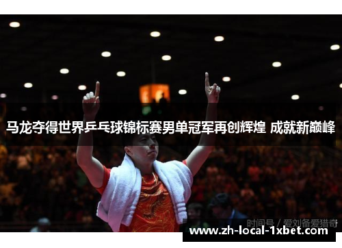 马龙夺得世界乒乓球锦标赛男单冠军再创辉煌 成就新巅峰