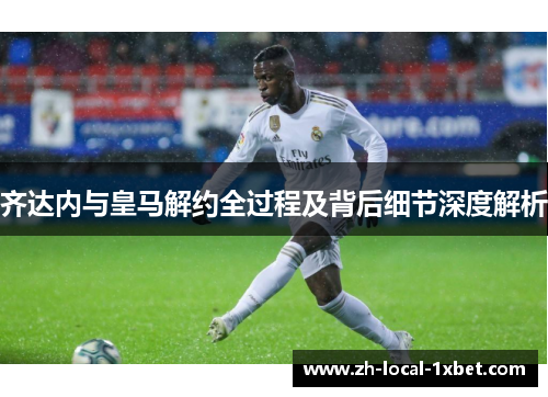 齐达内与皇马解约全过程及背后细节深度解析