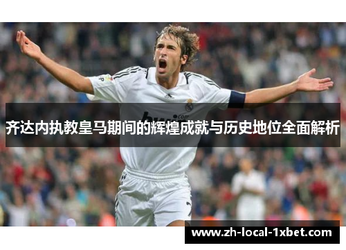 齐达内执教皇马期间的辉煌成就与历史地位全面解析