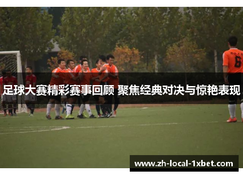 足球大赛精彩赛事回顾 聚焦经典对决与惊艳表现 足球大赛精彩赛事回顾 聚焦经典对决与惊艳表现