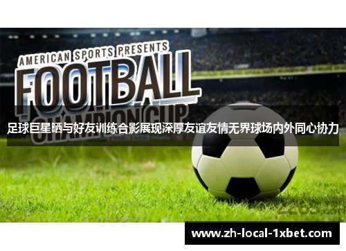 足球巨星晒与好友训练合影展现深厚友谊友情无界球场内外同心协力 足球巨星晒与好友训练合影展现深厚友谊友情无界球场内外同心协力