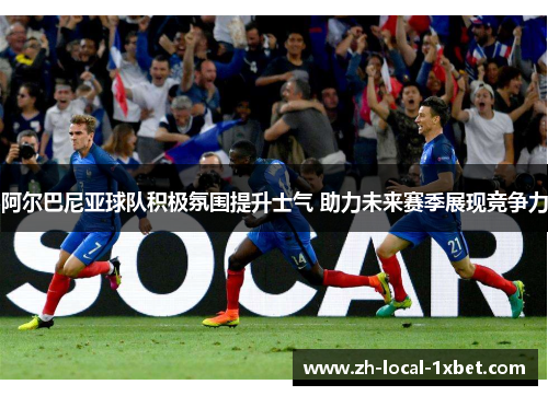 阿尔巴尼亚球队积极氛围提升士气 助力未来赛季展现竞争力