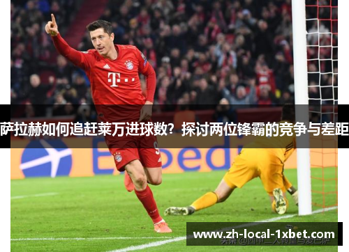 萨拉赫如何追赶莱万进球数？探讨两位锋霸的竞争与差距