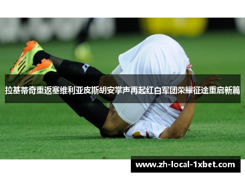 拉基蒂奇重返塞维利亚皮斯胡安掌声再起红白军团荣耀征途重启新篇